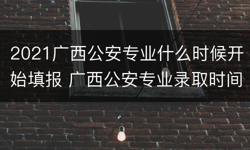 2021广西公安专业什么时候开始填报 广西公安专业录取时间