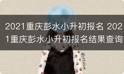 2021重庆彭水小升初报名 2021重庆彭水小升初报名结果查询