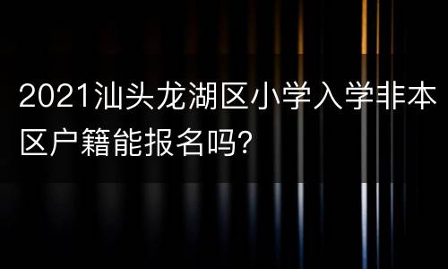 2021汕头龙湖区小学入学非本区户籍能报名吗？