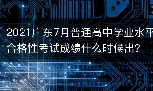2021广东7月普通高中学业水平合格性考试成绩什么时候出？