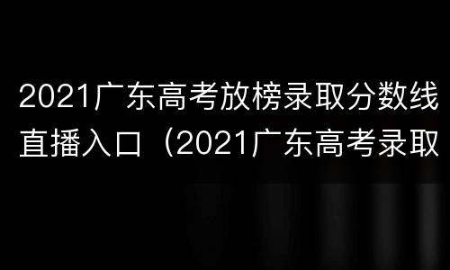 2021广东高考放榜录取分数线直播入口（2021广东高考录取分数线公布）