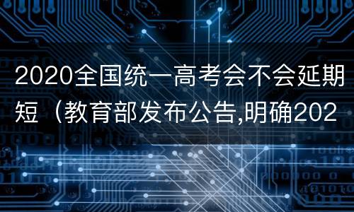 2020全国统一高考会不会延期短（教育部发布公告,明确2020年全国高考延期一个月举行）