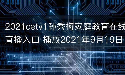 2021cetv1孙秀梅家庭教育在线直播入口 播放2021年9月19日孙秀梅主讲的家庭教育