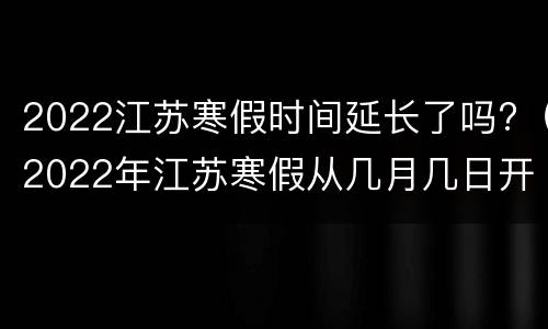 2022江苏寒假时间延长了吗?（2022年江苏寒假从几月几日开始）