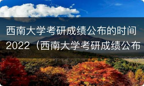 西南大学考研成绩公布的时间2022（西南大学考研成绩公布的时间2022级）