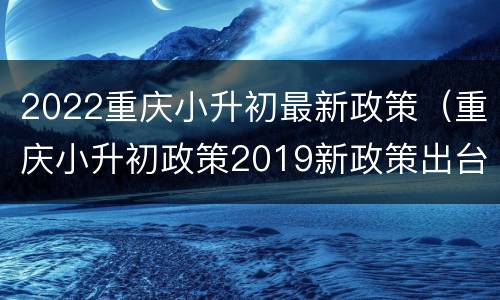 2022重庆小升初最新政策（重庆小升初政策2019新政策出台）