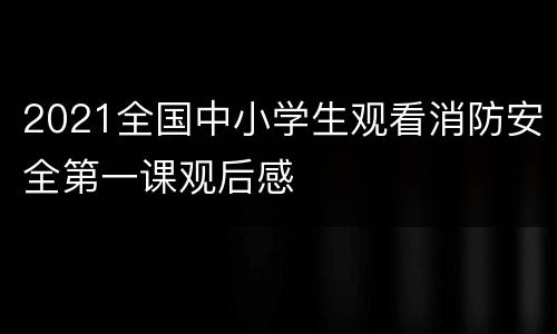 2021全国中小学生观看消防安全第一课观后感