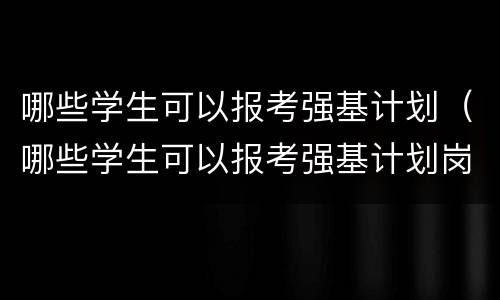 哪些学生可以报考强基计划（哪些学生可以报考强基计划岗位）