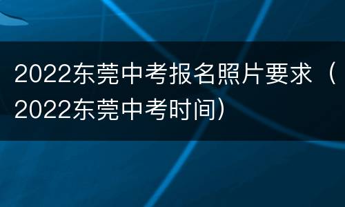 2022东莞中考报名照片要求（2022东莞中考时间）