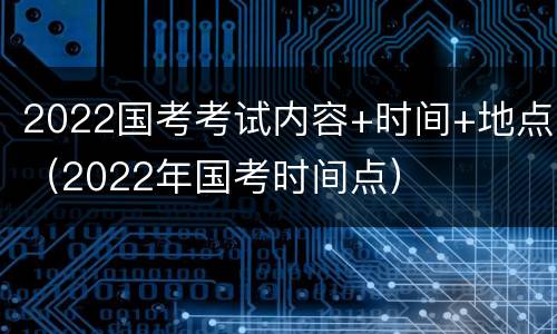 2022国考考试内容+时间+地点（2022年国考时间点）
