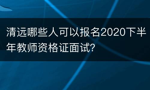 清远哪些人可以报名2020下半年教师资格证面试？