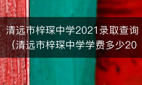 清远市梓琛中学2021录取查询（清远市梓琛中学学费多少2021）