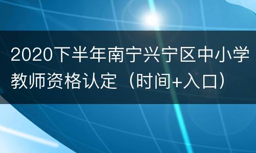 2020下半年南宁兴宁区中小学教师资格认定（时间+入口）