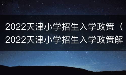 2022天津小学招生入学政策（2022天津小学招生入学政策解读）