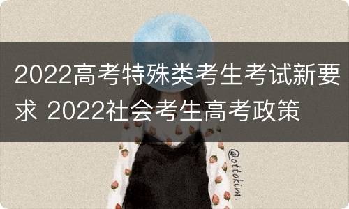 2022高考特殊类考生考试新要求 2022社会考生高考政策
