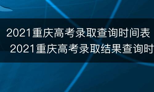 2021重庆高考录取查询时间表 2021重庆高考录取结果查询时间