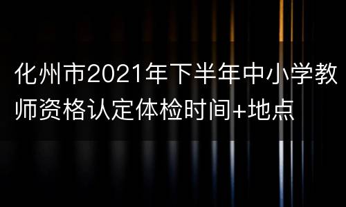 化州市2021年下半年中小学教师资格认定体检时间+地点