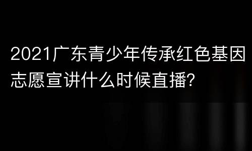 2021广东青少年传承红色基因志愿宣讲什么时候直播？