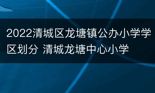 2022清城区龙塘镇公办小学学区划分 清城龙塘中心小学