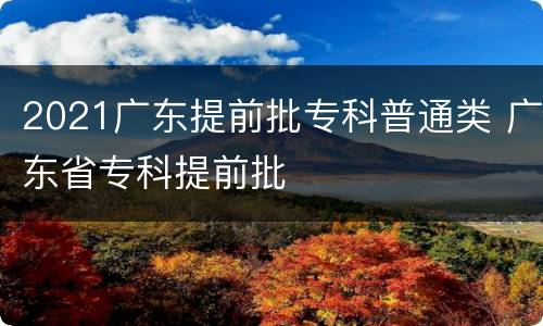 2021广东提前批专科普通类 广东省专科提前批