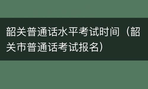 韶关普通话水平考试时间（韶关市普通话考试报名）