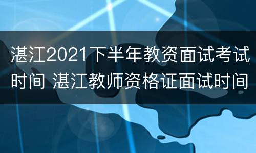 湛江2021下半年教资面试考试时间 湛江教师资格证面试时间
