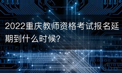 2022重庆教师资格考试报名延期到什么时候？