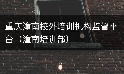 重庆潼南校外培训机构监督平台（潼南培训部）