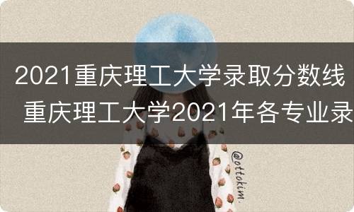 2021重庆理工大学录取分数线 重庆理工大学2021年各专业录取分数线