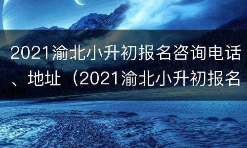 2021渝北小升初报名咨询电话、地址（2021渝北小升初报名咨询电话,地址是多少）