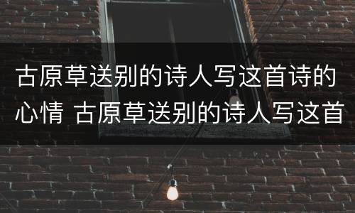 古原草送别的诗人写这首诗的心情 古原草送别的诗人写这首诗的心情是什么