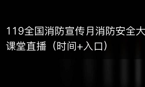 119全国消防宣传月消防安全大课堂直播（时间+入口）