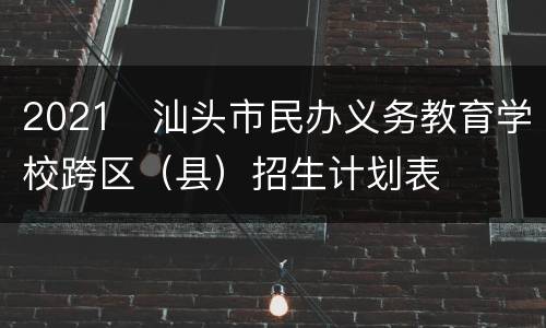 2021​汕头市民办义务教育学校跨区（县）招生计划表