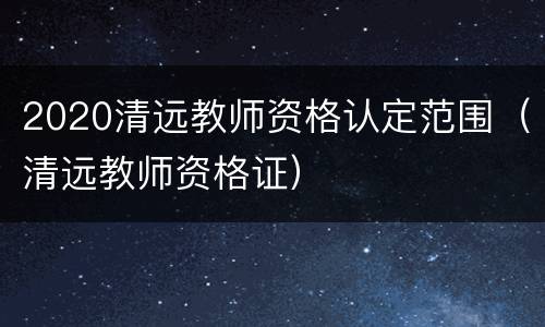 2020清远教师资格认定范围（清远教师资格证）