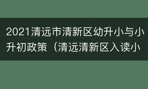 2021清远市清新区幼升小与小升初政策（清远清新区入读小学条件）