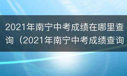 2021年南宁中考成绩在哪里查询（2021年南宁中考成绩查询方法）