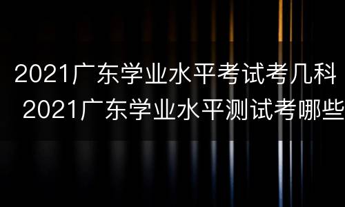2021广东学业水平考试考几科 2021广东学业水平测试考哪些科目