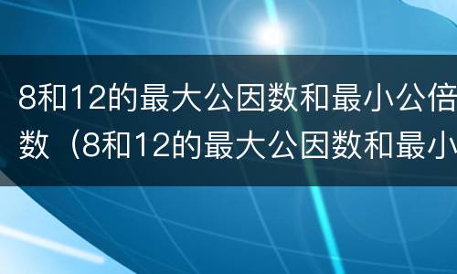 8和12的最大公因数和最小公倍数（8和12的最大公因数和最小公倍数是多少）
