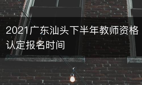 2021广东汕头下半年教师资格认定报名时间