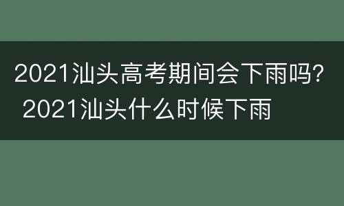 2021汕头高考期间会下雨吗？ 2021汕头什么时候下雨