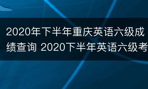 2020年下半年重庆英语六级成绩查询 2020下半年英语六级考试成绩查询