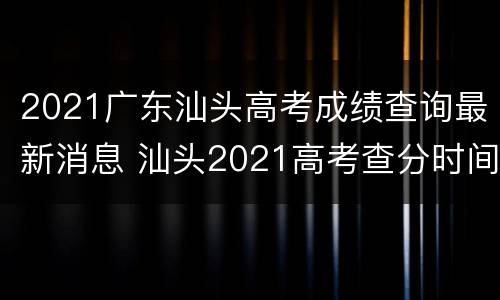 2021广东汕头高考成绩查询最新消息 汕头2021高考查分时间