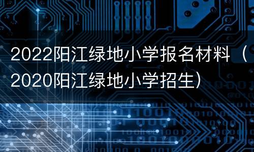 2022阳江绿地小学报名材料（2020阳江绿地小学招生）
