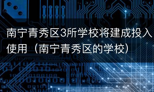南宁青秀区3所学校将建成投入使用（南宁青秀区的学校）