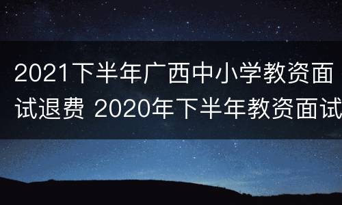 2021下半年广西中小学教资面试退费 2020年下半年教资面试退费