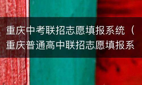 重庆中考联招志愿填报系统（重庆普通高中联招志愿填报系统）