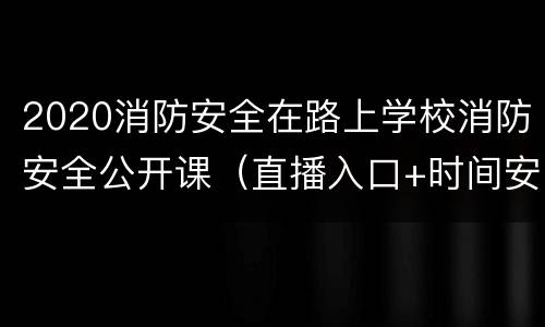 2020消防安全在路上学校消防安全公开课（直播入口+时间安排）