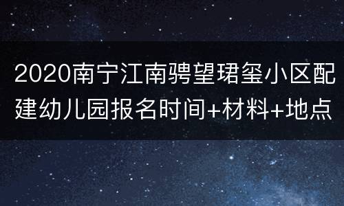 2020南宁江南骋望珺玺小区配建幼儿园报名时间+材料+地点