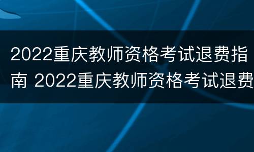 2022重庆教师资格考试退费指南 2022重庆教师资格考试退费指南公布