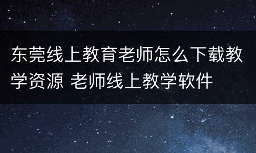 东莞线上教育老师怎么下载教学资源 老师线上教学软件